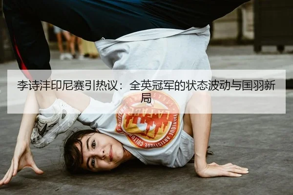 李诗沣印尼赛引热议：全英冠军的状态波动与国羽新局